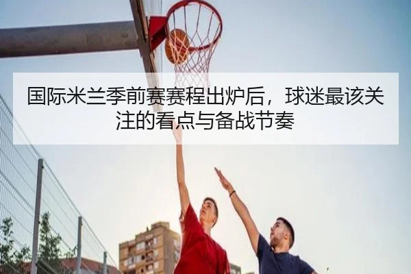 国际米兰季前赛赛程出炉后，球迷最该关注的看点与备战节奏